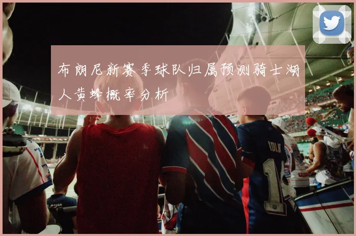 布朗尼新赛季球队归属预测骑士湖人黄蜂概率分析