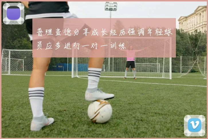 普理查德分享成长经历强调年轻球员应多进行一对一训练