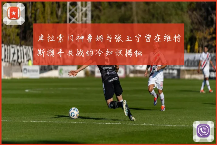 库拉索门神鲁姆与张玉宁曾在维特斯携手共战的冷知识揭秘