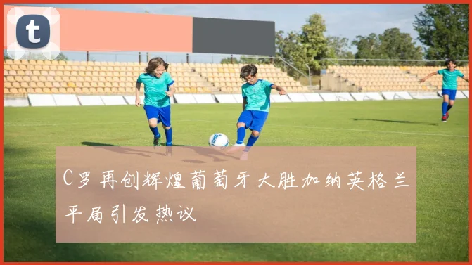 C罗再创辉煌葡萄牙大胜加纳英格兰平局引发热议
