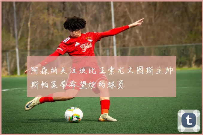 阿森纳关注坎比亚索尤文图斯主帅斯帕莱蒂希望续约球员
