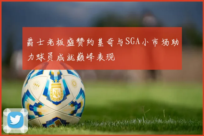 爵士老板盛赞约基奇与SGA小市场助力球员成就巅峰表现