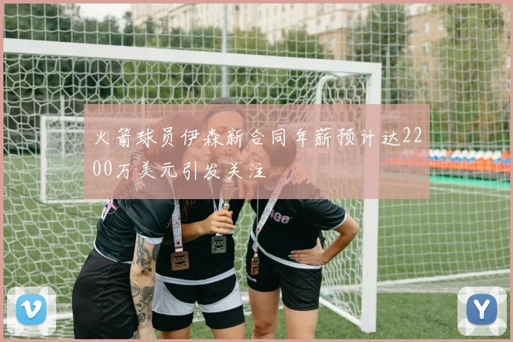 火箭球员伊森新合同年薪预计达2200万美元引发关注