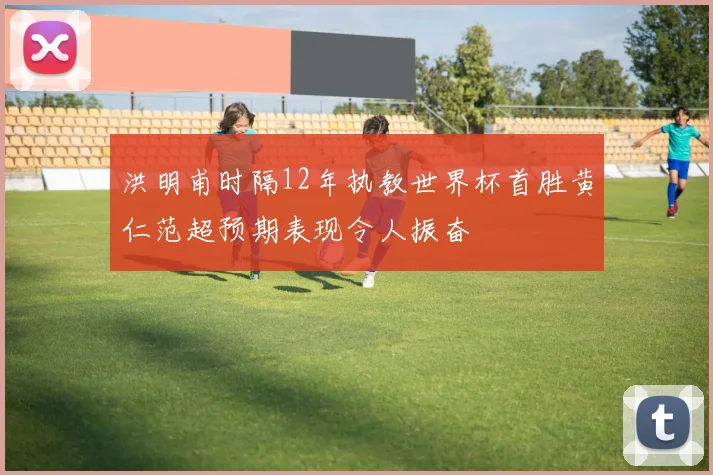 洪明甫时隔12年执教世界杯首胜黄仁范超预期表现令人振奋