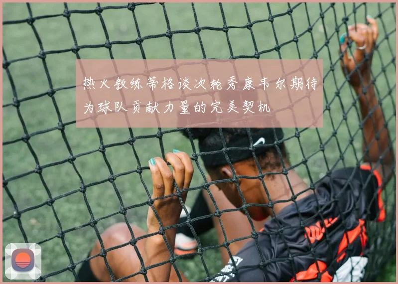 热火教练蒂格谈次轮秀康韦尔期待为球队贡献力量的完美契机