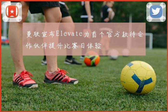 曼联宣布Elevate为首个官方款待合作伙伴提升比赛日体验