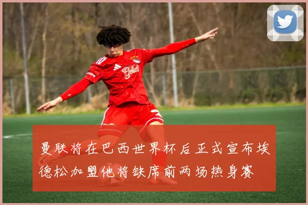 曼联将在巴西世界杯后正式宣布埃德松加盟他将缺席前两场热身赛