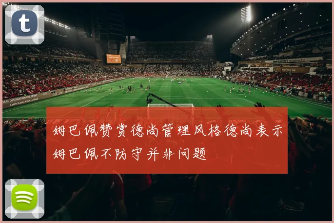 姆巴佩赞赏德尚管理风格德尚表示姆巴佩不防守并非问题