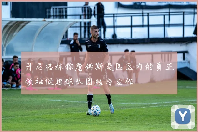 丹尼格林称詹姆斯是园区内的真正领袖促进球队团结与合作