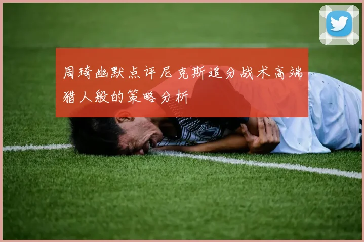 周琦幽默点评尼克斯追分战术高端猎人般的策略分析