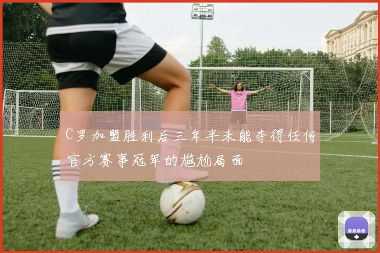 C罗加盟胜利后三年半未能夺得任何官方赛事冠军的尴尬局面