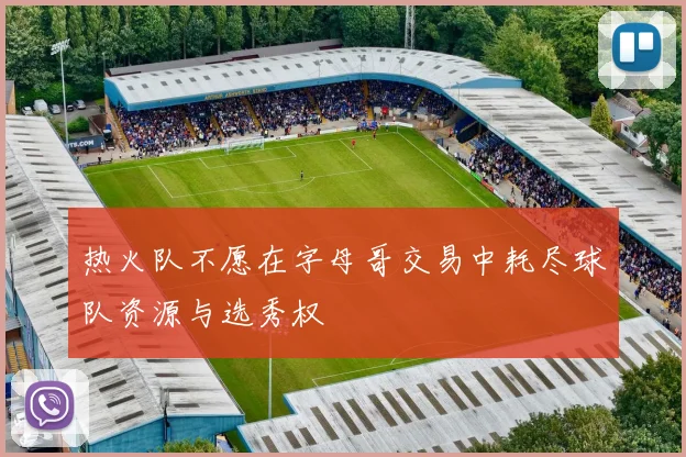 热火队不愿在字母哥交易中耗尽球队资源与选秀权