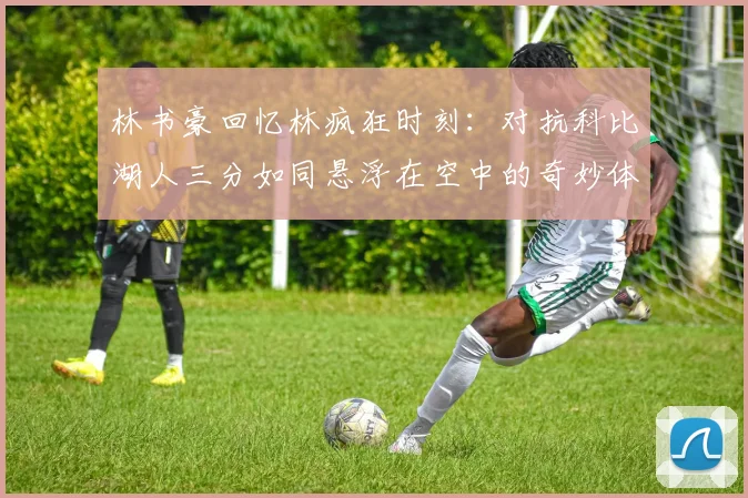 林书豪回忆林疯狂时刻：对抗科比湖人三分如同悬浮在空中的奇妙体验