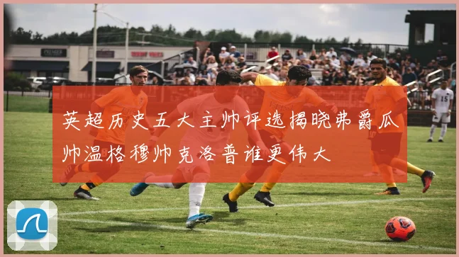 英超历史五大主帅评选揭晓弗爵瓜帅温格穆帅克洛普谁更伟大