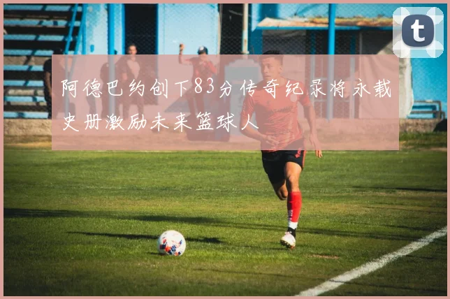 阿德巴约创下83分传奇纪录将永载史册激励未来篮球人