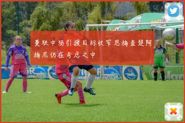 曼联中场引援目标收窄恩梅查楚阿梅尼仍在考虑之中