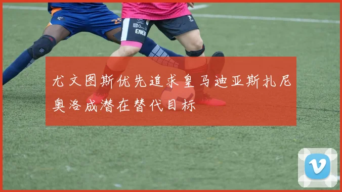 尤文图斯优先追求皇马迪亚斯扎尼奥洛成潜在替代目标