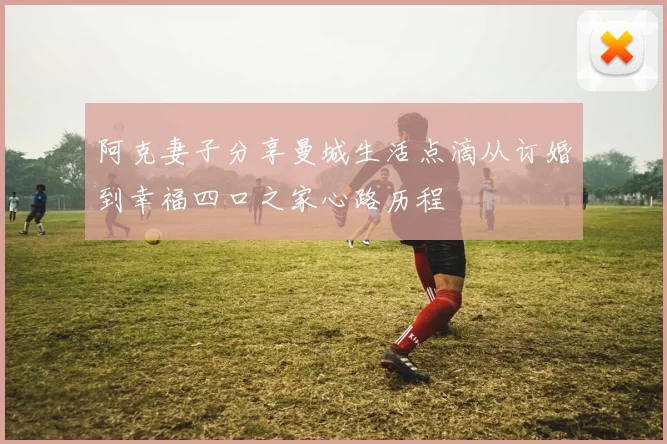 阿克妻子分享曼城生活点滴从订婚到幸福四口之家心路历程