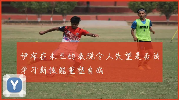 伊布在米兰的表现令人失望是否该学习新技能重塑自我