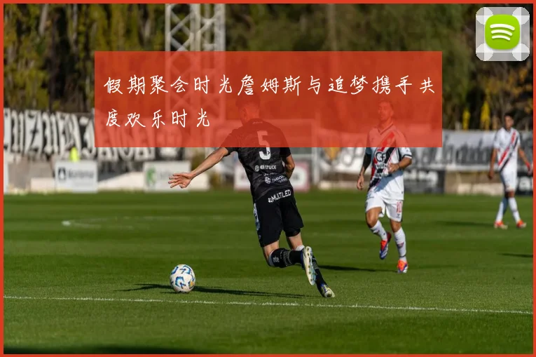 假期聚会时光詹姆斯与追梦携手共度欢乐时光