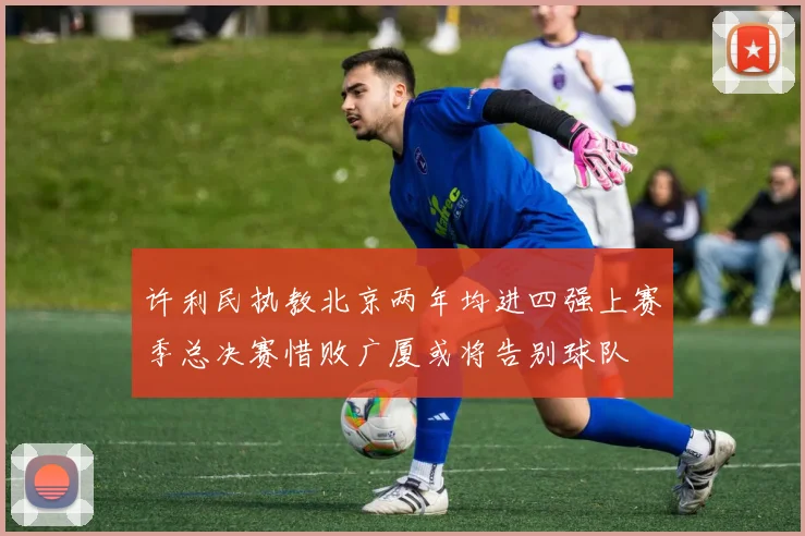 许利民执教北京两年均进四强上赛季总决赛惜败广厦或将告别球队