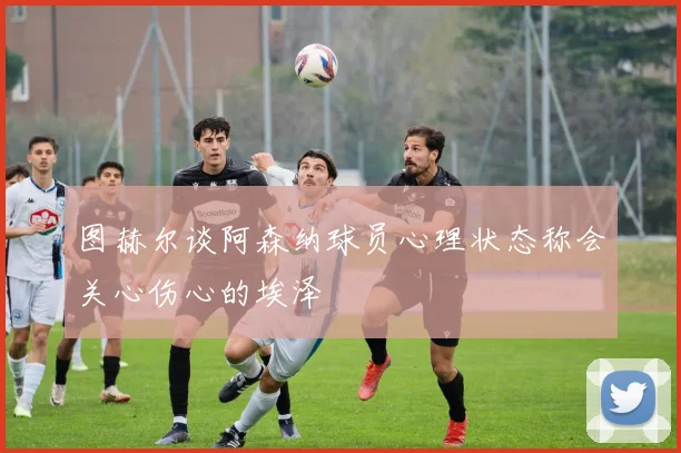 图赫尔谈阿森纳球员心理状态称会关心伤心的埃泽