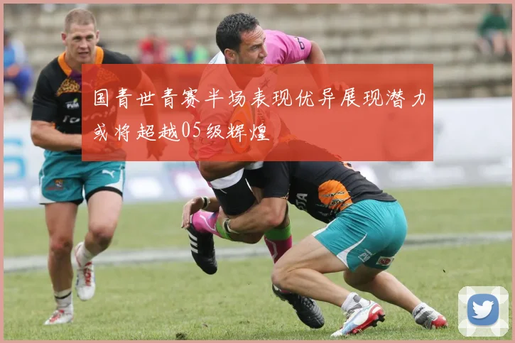 国青世青赛半场表现优异展现潜力或将超越05级辉煌