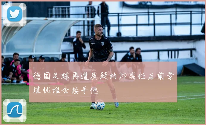 德国足球再遭质疑纳帅离任后前景堪忧谁会接手他